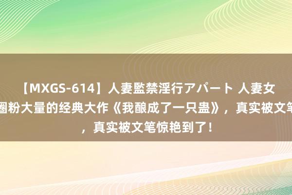 【MXGS-614】人妻監禁淫行アパート 人妻女雀士 雪菜 圈粉大量的经典大作《我酿成了一只蛊》，真实被文笔惊艳到了！