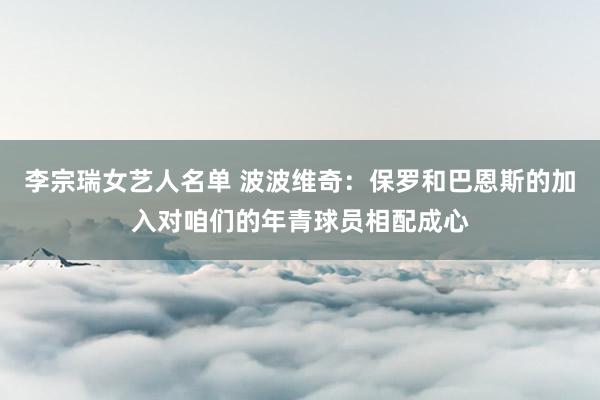 李宗瑞女艺人名单 波波维奇：保罗和巴恩斯的加入对咱们的年青球员相配成心