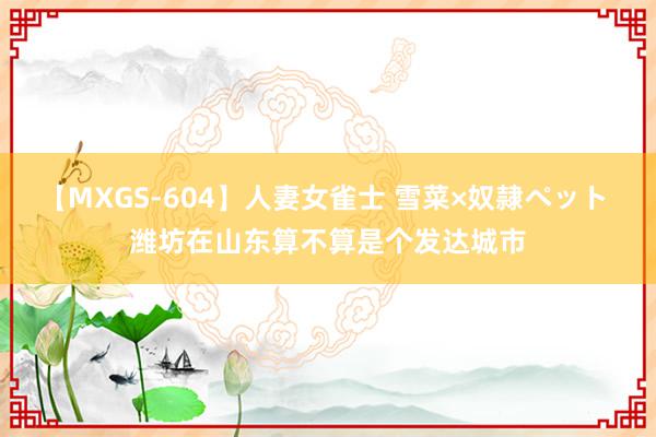 【MXGS-604】人妻女雀士 雪菜×奴隷ペット 潍坊在山东算不算是个发达城市