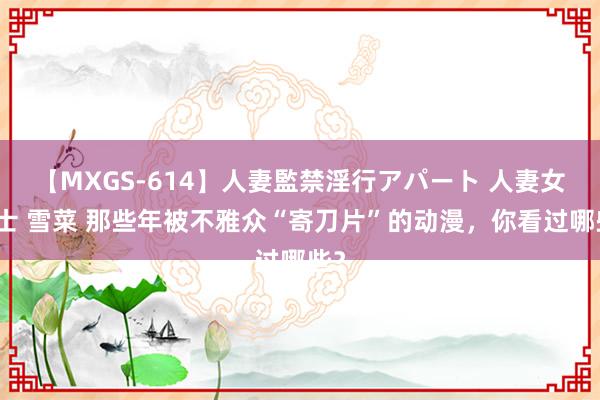 【MXGS-614】人妻監禁淫行アパート 人妻女雀士 雪菜 那些年被不雅众“寄刀片”的动漫，你看过哪些？