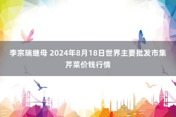 李宗瑞继母 2024年8月18日世界主要批发市集芹菜价钱行情