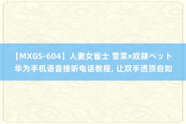 【MXGS-604】人妻女雀士 雪菜×奴隷ペット 华为手机语音接听电话教程, 让双手透顶自如