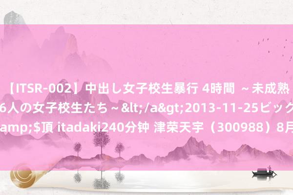 【ITSR-002】中出し女子校生暴行 4時間 ～未成熟なカラダを弄ばれる16人の女子校生たち～</a>2013-11-25ビッグモーカル&$頂 itadaki240分钟 津荣天宇（300988）8月21日主力资金净买入71.80万元