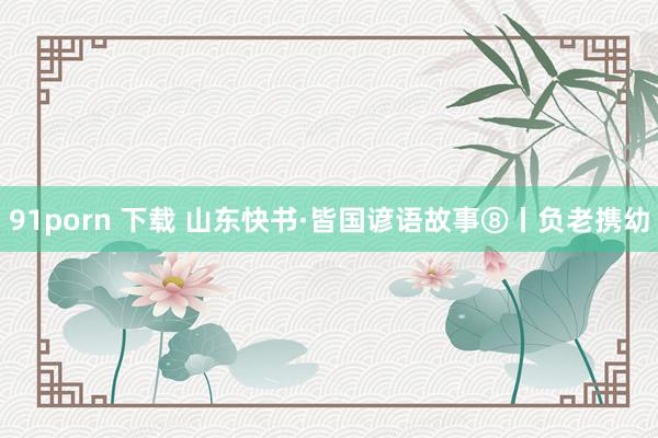91porn 下载 山东快书·皆国谚语故事⑧丨负老携幼