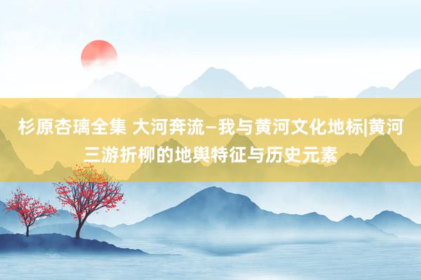 杉原杏璃全集 大河奔流—我与黄河文化地标|黄河三游折柳的地舆特征与历史元素