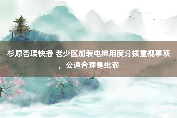 杉原杏璃快播 老少区加装电梯用度分拨重视事项，公道合理是纰谬