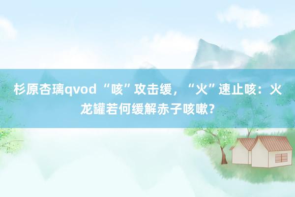 杉原杏璃qvod “咳”攻击缓，“火”速止咳：火龙罐若何缓解赤子咳嗽？