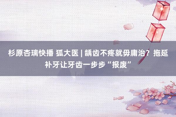 杉原杏璃快播 狐大医 | 龋齿不疼就毋庸治？拖延补牙让牙齿一步步“报废”