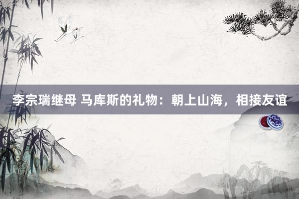 李宗瑞继母 马库斯的礼物：朝上山海，相接友谊