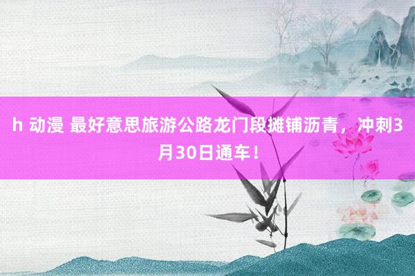 h 动漫 最好意思旅游公路龙门段摊铺沥青，冲刺3月30日通车！
