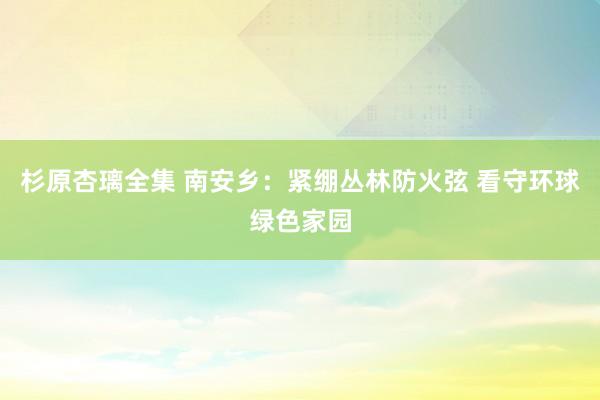 杉原杏璃全集 南安乡：紧绷丛林防火弦 看守环球绿色家园