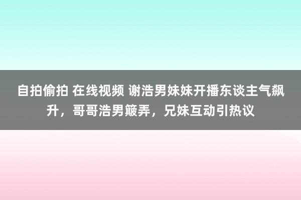 自拍偷拍 在线视频 谢浩男妹妹开播东谈主气飙升，哥哥浩男簸弄，兄妹互动引热议