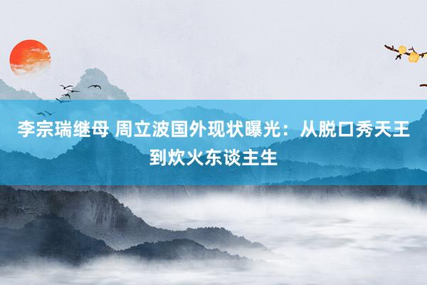 李宗瑞继母 周立波国外现状曝光：从脱口秀天王到炊火东谈主生