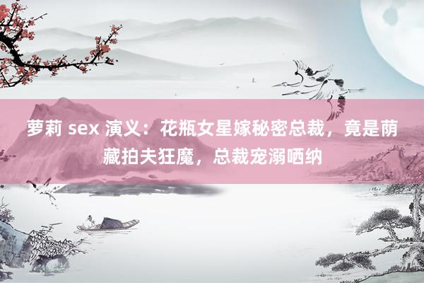 萝莉 sex 演义：花瓶女星嫁秘密总裁，竟是荫藏拍夫狂魔，总裁宠溺哂纳