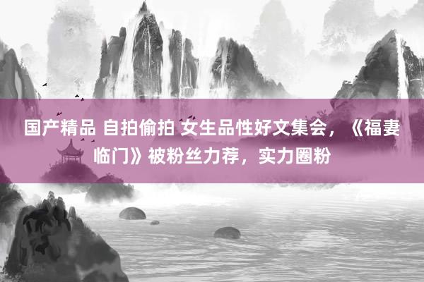 国产精品 自拍偷拍 女生品性好文集会，《福妻临门》被粉丝力荐，实力圈粉