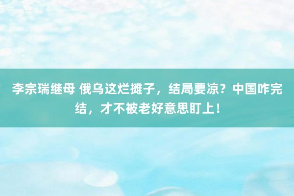李宗瑞继母 俄乌这烂摊子，结局要凉？中国咋完结，才不被老好意思盯上！