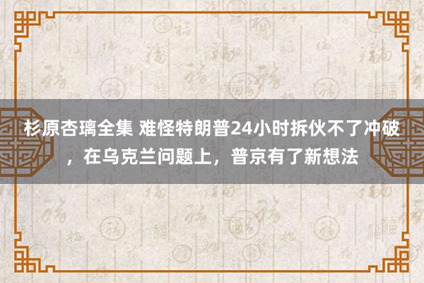 杉原杏璃全集 难怪特朗普24小时拆伙不了冲破，在乌克兰问题上，普京有了新想法