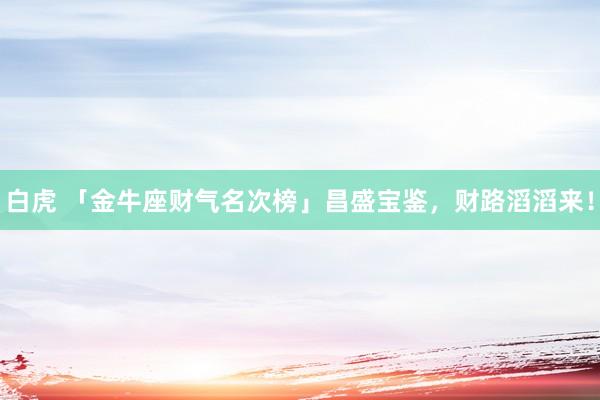 白虎 「金牛座财气名次榜」昌盛宝鉴，财路滔滔来！