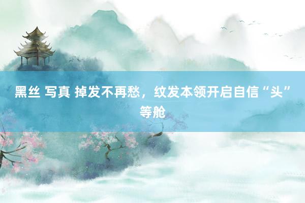 黑丝 写真 掉发不再愁，纹发本领开启自信“头”等舱
