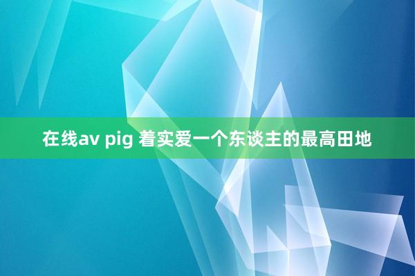 在线av pig 着实爱一个东谈主的最高田地