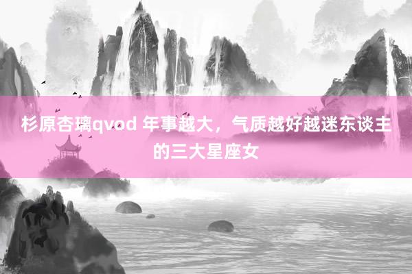 杉原杏璃qvod 年事越大，气质越好越迷东谈主的三大星座女