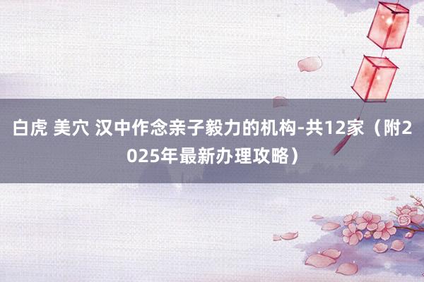 白虎 美穴 汉中作念亲子毅力的机构-共12家（附2025年最新办理攻略）
