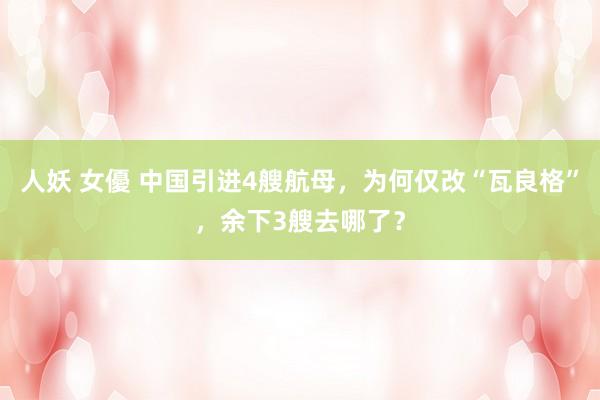 人妖 女優 中国引进4艘航母，为何仅改“瓦良格”，余下3艘去哪了？