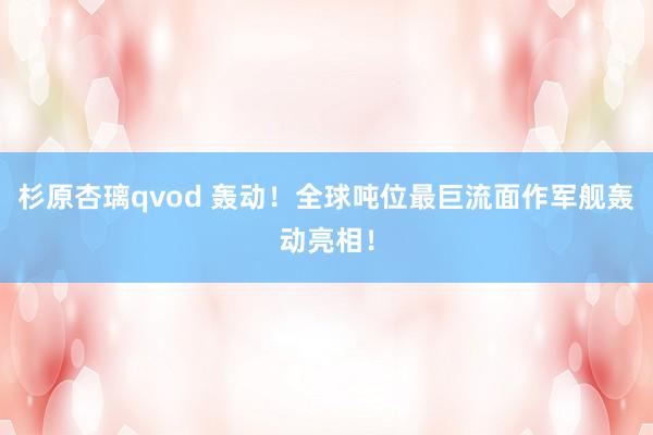杉原杏璃qvod 轰动！全球吨位最巨流面作军舰轰动亮相！