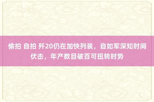 偷拍 自拍 歼20仍在加快列装，自如军深知时间伏击，年产数目破百可扭转时势