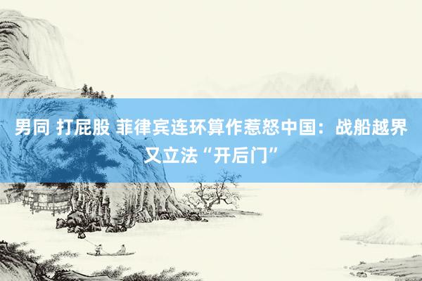 男同 打屁股 菲律宾连环算作惹怒中国：战船越界又立法“开后门”