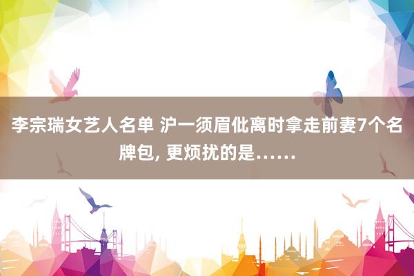 李宗瑞女艺人名单 沪一须眉仳离时拿走前妻7个名牌包, 更烦扰的是……