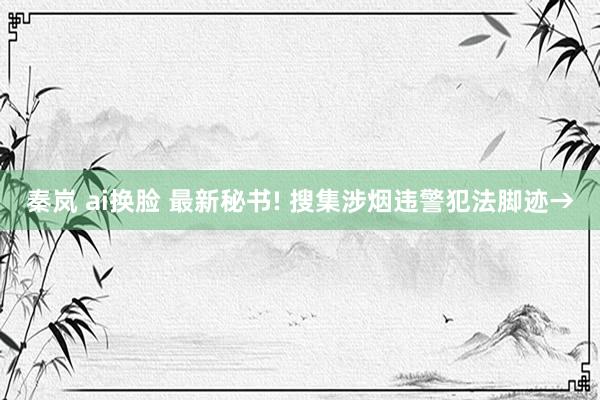 秦岚 ai换脸 最新秘书! 搜集涉烟违警犯法脚迹→