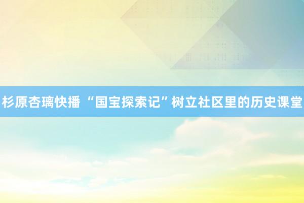 杉原杏璃快播 “国宝探索记”树立社区里的历史课堂
