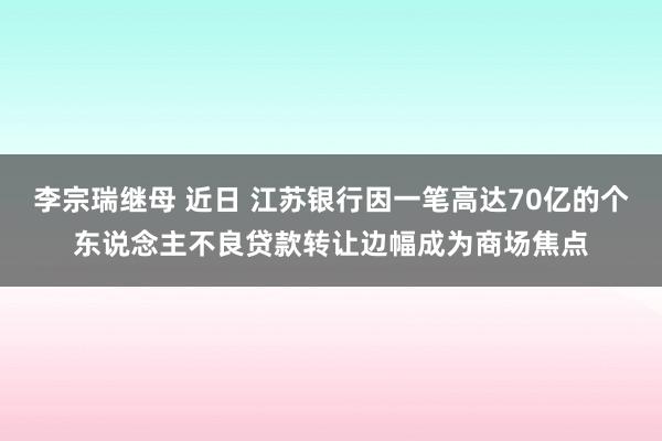 李宗瑞继母 近日 江苏银行因一笔高达70亿的个东说念主不良贷款转让边幅成为商场焦点