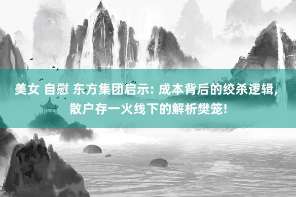 美女 自慰 东方集团启示: 成本背后的绞杀逻辑, 散户存一火线下的解析樊笼!