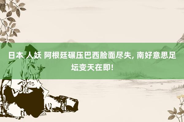 日本 人妖 阿根廷碾压巴西脸面尽失, 南好意思足坛变天在即!