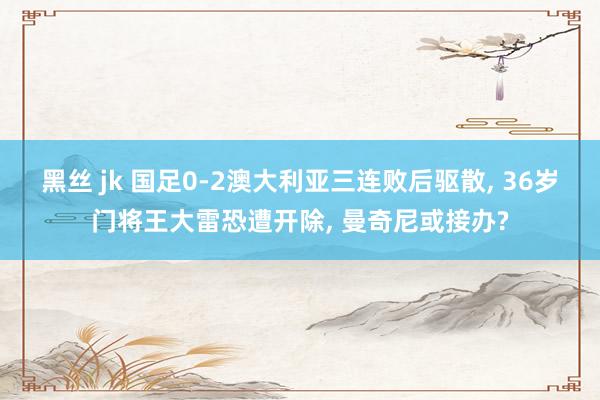 黑丝 jk 国足0-2澳大利亚三连败后驱散, 36岁门将王大雷恐遭开除, 曼奇尼或接办?