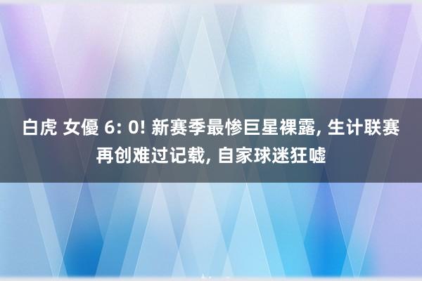 白虎 女優 6: 0! 新赛季最惨巨星裸露, 生计联赛再创难过记载, 自家球迷狂嘘