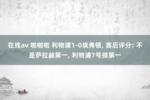 在线av 啪啪啦 利物浦1-0埃弗顿, 赛后评分: 不是萨拉赫第一, 利物浦7号排第一