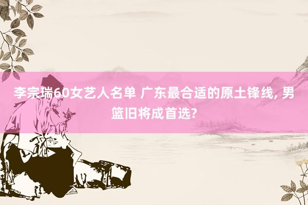 李宗瑞60女艺人名单 广东最合适的原土锋线, 男篮旧将成首选?