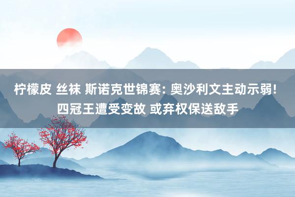 柠檬皮 丝袜 斯诺克世锦赛: 奥沙利文主动示弱! 四冠王遭受变故 或弃权保送敌手