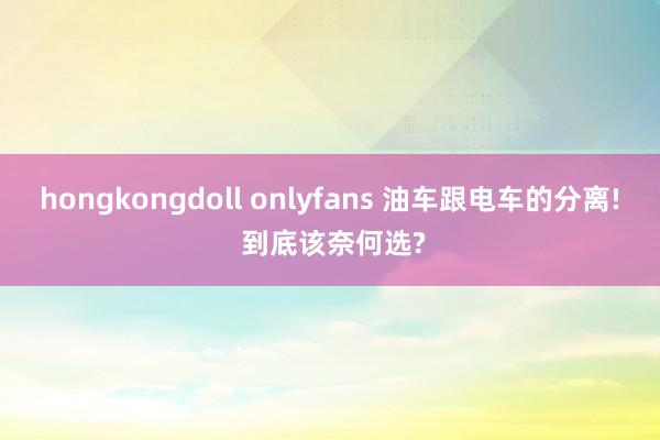 hongkongdoll onlyfans 油车跟电车的分离! 到底该奈何选?