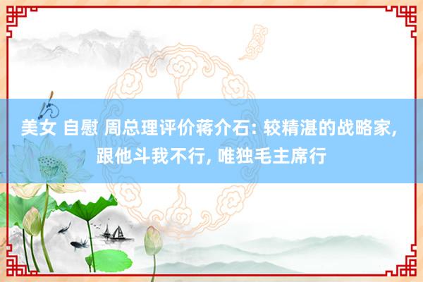 美女 自慰 周总理评价蒋介石: 较精湛的战略家, 跟他斗我不行, 唯独毛主席行