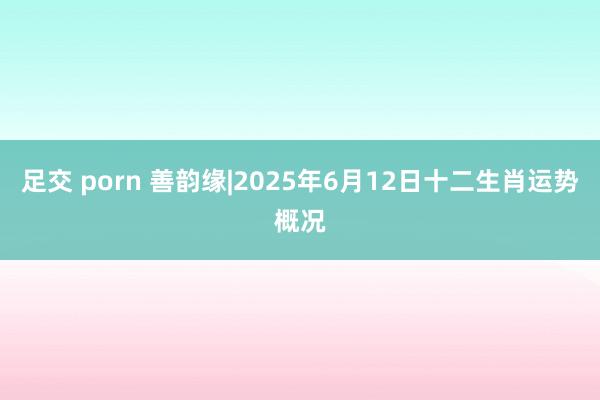 足交 porn 善韵缘|2025年6月12日十二生肖运势概况