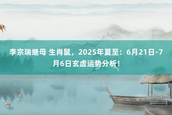 李宗瑞继母 生肖鼠，2025年夏至：6月21日-7月6日玄虚运势分析！