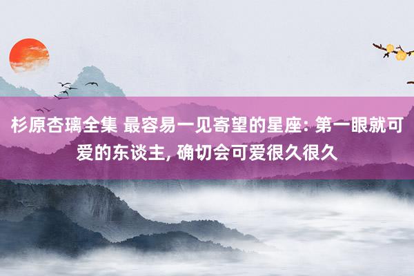 杉原杏璃全集 最容易一见寄望的星座: 第一眼就可爱的东谈主, 确切会可爱很久很久