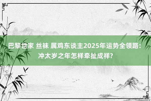 巴黎世家 丝袜 属鸡东谈主2025年运势全领路: 冲太岁之年怎样牵扯成祥?