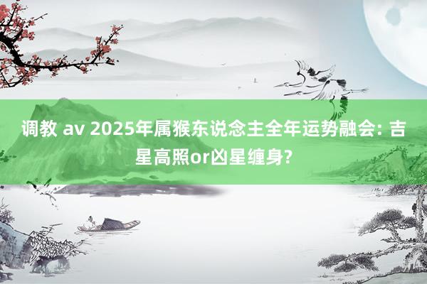 调教 av 2025年属猴东说念主全年运势融会: 吉星高照or凶星缠身?