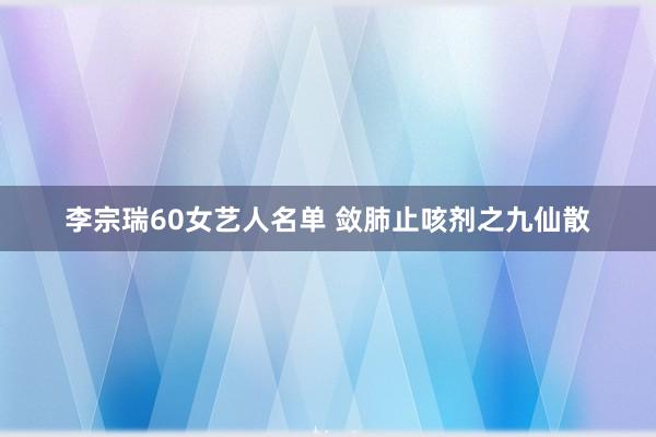 李宗瑞60女艺人名单 敛肺止咳剂之九仙散