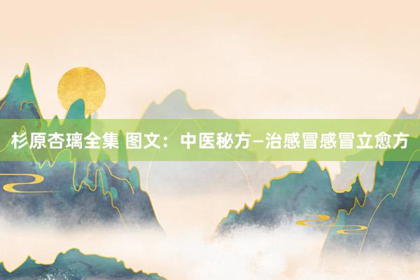 杉原杏璃全集 图文：中医秘方—治感冒感冒立愈方
